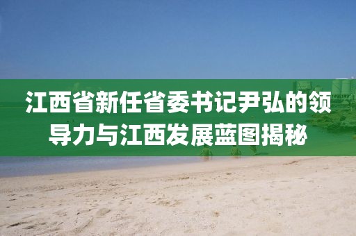 江西省新任省委書記尹弘的領(lǐng)導(dǎo)力與江西發(fā)展藍(lán)圖揭秘