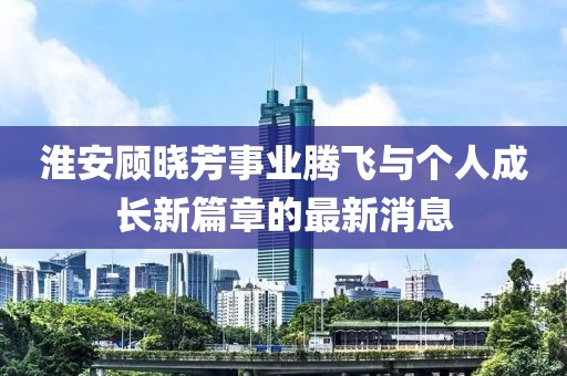 淮安顧曉芳事業(yè)騰飛與個人成長新篇章的最新消息