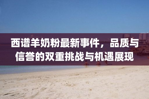 西譜羊奶粉最新事件，品質(zhì)與信譽(yù)的雙重挑戰(zhàn)與機(jī)遇展現(xiàn)