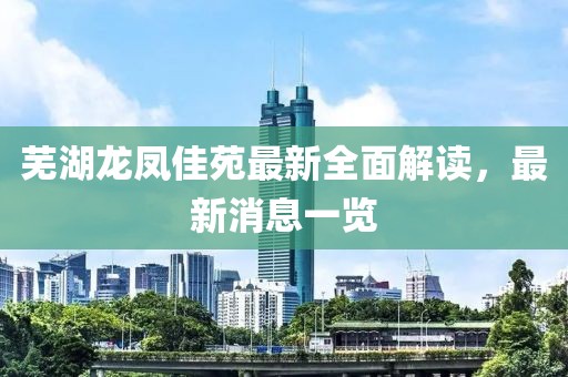 蕪湖龍鳳佳苑最新全面解讀，最新消息一覽