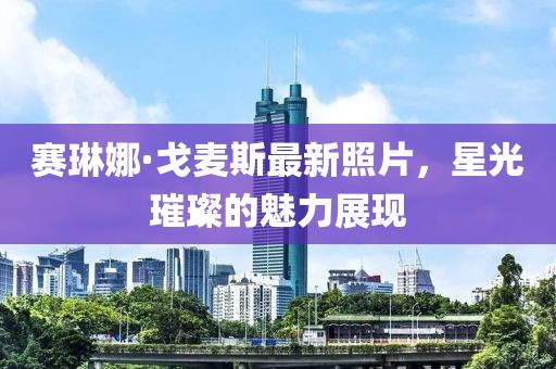 賽琳娜·戈麥斯最新照片，星光璀璨的魅力展現(xiàn)