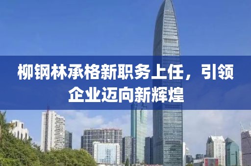 柳鋼林承格新職務上任，引領(lǐng)企業(yè)邁向新輝煌