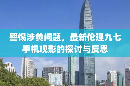 警惕涉黃問題，最新倫理九七手機(jī)觀影的探討與反思
