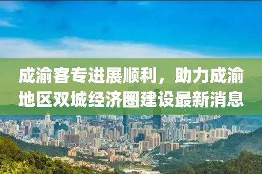 成渝客專進(jìn)展順利，助力成渝地區(qū)雙城經(jīng)濟(jì)圈建設(shè)最新消息