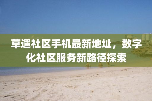 草遛社區(qū)手機(jī)最新地址，數(shù)字化社區(qū)服務(wù)新路徑探索