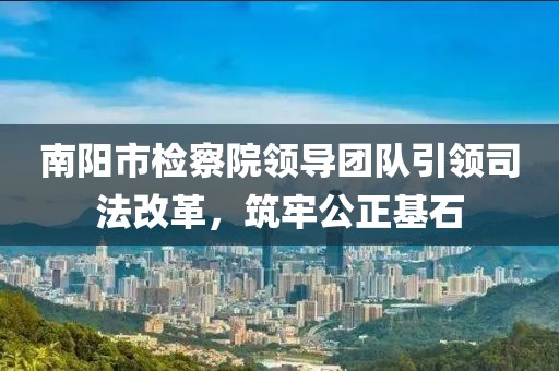 南陽市檢察院領(lǐng)導(dǎo)團隊引領(lǐng)司法改革，筑牢公正基石