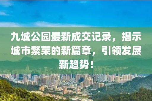 九城公園最新成交記錄，揭示城市繁榮的新篇章，引領(lǐng)發(fā)展新趨勢！