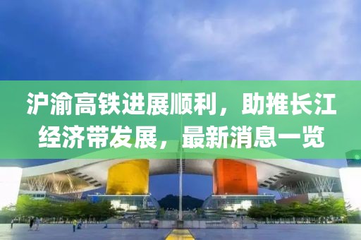 滬渝高鐵進展順利，助推長江經(jīng)濟帶發(fā)展，最新消息一覽
