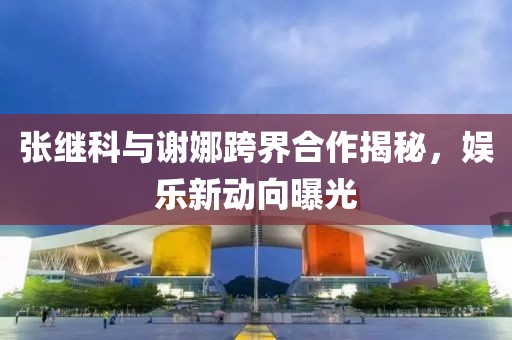 張繼科與謝娜跨界合作揭秘，娛樂新動向曝光