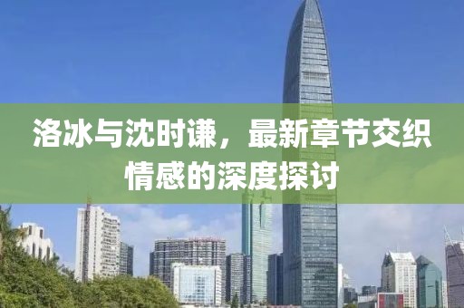 洛冰與沈時(shí)謙，最新章節(jié)交織情感的深度探討