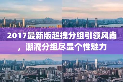 2017最新版超拽分組引領(lǐng)風(fēng)尚，潮流分組盡顯個性魅力