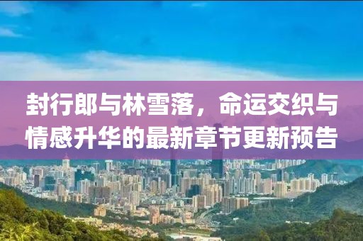 封行郎與林雪落，命運(yùn)交織與情感升華的最新章節(jié)更新預(yù)告