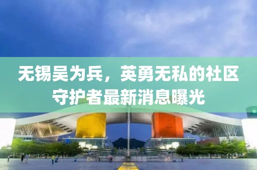 無(wú)錫吳為兵，英勇無(wú)私的社區(qū)守護(hù)者最新消息曝光
