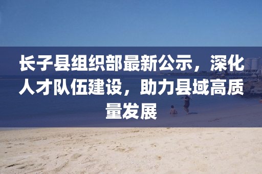 長(zhǎng)子縣組織部最新公示，深化人才隊(duì)伍建設(shè)，助力縣域高質(zhì)量發(fā)展