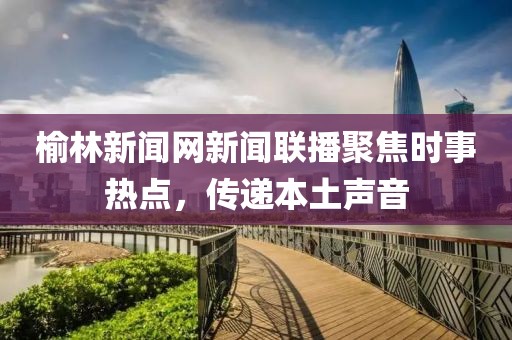 榆林新聞網(wǎng)新聞聯(lián)播聚焦時事熱點，傳遞本土聲音