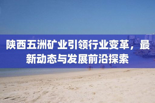 陜西五洲礦業(yè)引領(lǐng)行業(yè)變革，最新動(dòng)態(tài)與發(fā)展前沿探索