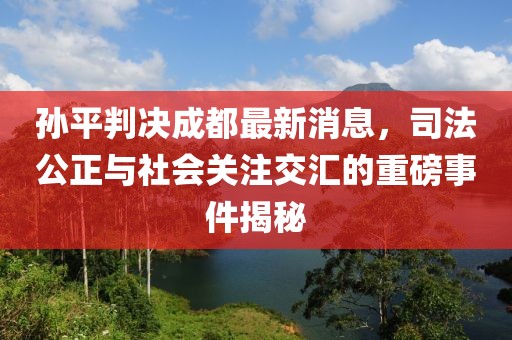 孫平判決成都最新消息，司法公正與社會關注交匯的重磅事件揭秘