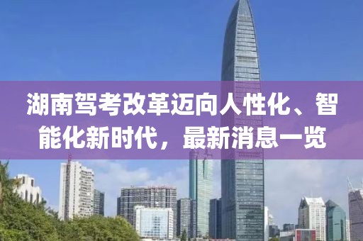湖南駕考改革邁向人性化、智能化新時代，最新消息一覽