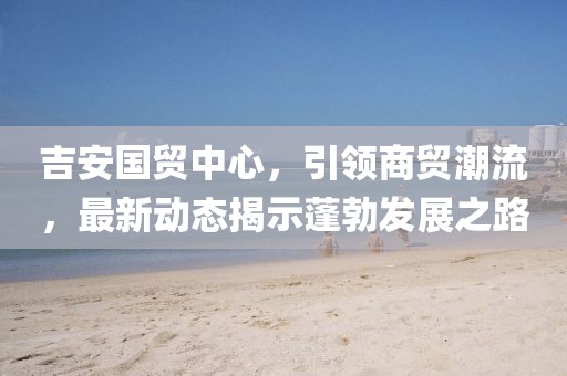 吉安國貿(mào)中心，引領(lǐng)商貿(mào)潮流，最新動態(tài)揭示蓬勃發(fā)展之路
