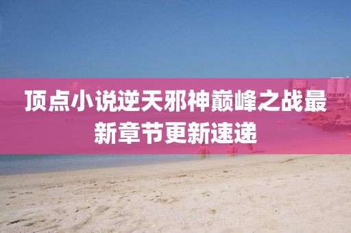 頂點(diǎn)小說(shuō)逆天邪神巔峰之戰(zhàn)最新章節(jié)更新速遞