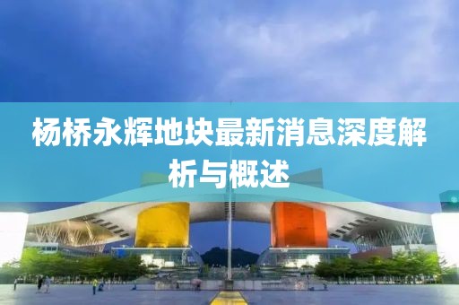 楊橋永輝地塊最新消息深度解析與概述