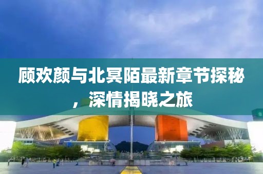 顧歡顏與北冥陌最新章節(jié)探秘，深情揭曉之旅