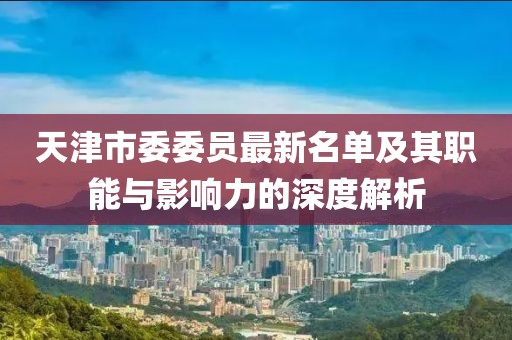 天津市委委員最新名單及其職能與影響力的深度解析