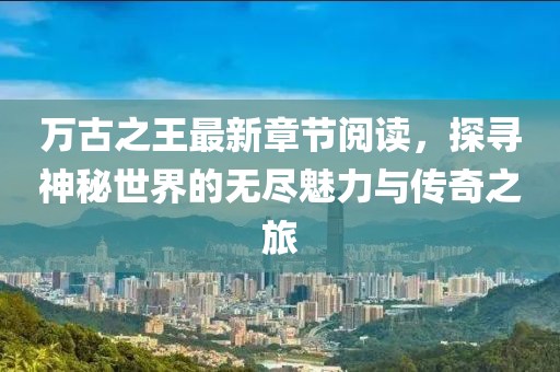萬(wàn)古之王最新章節(jié)閱讀，探尋神秘世界的無(wú)盡魅力與傳奇之旅