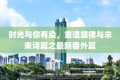 時(shí)光與你有染，重逢旋律與未來(lái)詩(shī)篇之最新番外篇