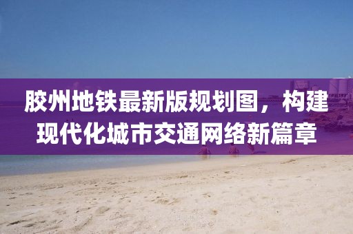 膠州地鐵最新版規(guī)劃圖，構(gòu)建現(xiàn)代化城市交通網(wǎng)絡(luò)新篇章