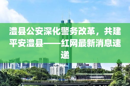 澧縣公安深化警務(wù)改革，共建平安澧縣——紅網(wǎng)最新消息速遞