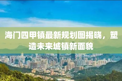 海門四甲鎮(zhèn)最新規(guī)劃圖揭曉，塑造未來城鎮(zhèn)新面貌