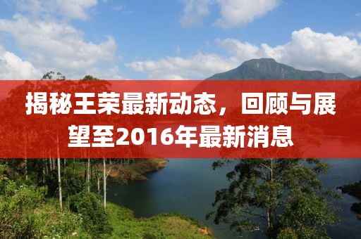 揭秘王榮最新動態(tài)，回顧與展望至2016年最新消息