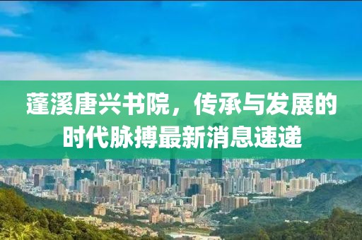 蓬溪唐興書院，傳承與發(fā)展的時代脈搏最新消息速遞