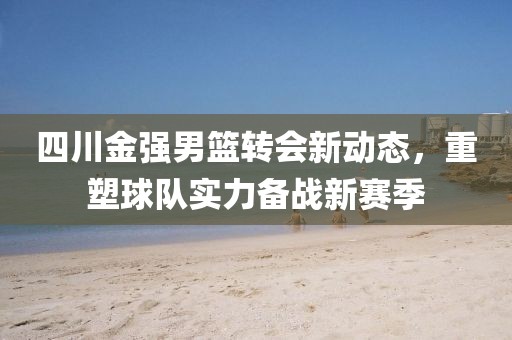 四川金強男籃轉(zhuǎn)會新動態(tài)，重塑球隊實力備戰(zhàn)新賽季