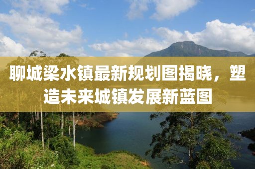 聊城梁水鎮(zhèn)最新規(guī)劃圖揭曉，塑造未來城鎮(zhèn)發(fā)展新藍(lán)圖