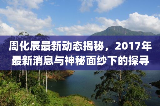 周化辰最新動(dòng)態(tài)揭秘，2017年最新消息與神秘面紗下的探尋
