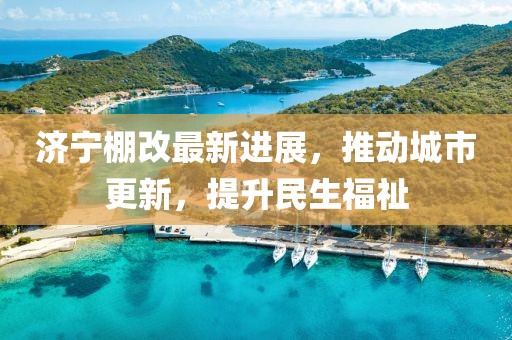 濟寧棚改最新進展，推動城市更新，提升民生福祉