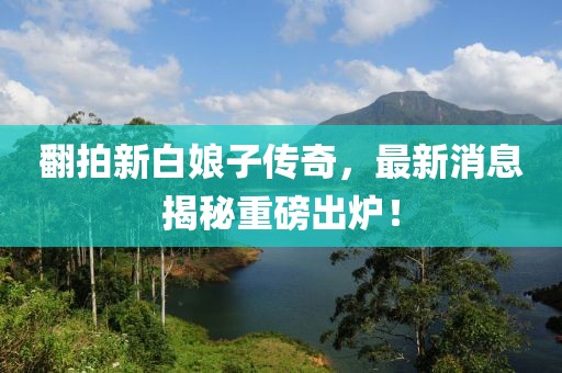 翻拍新白娘子傳奇，最新消息揭秘重磅出爐！