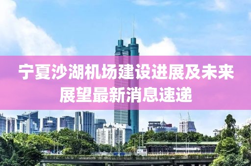 寧夏沙湖機(jī)場(chǎng)建設(shè)進(jìn)展及未來(lái)展望最新消息速遞