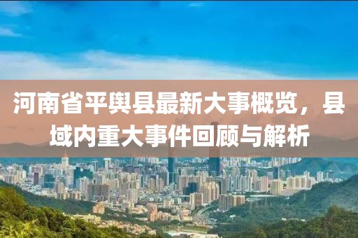 河南省平輿縣最新大事概覽，縣域內重大事件回顧與解析