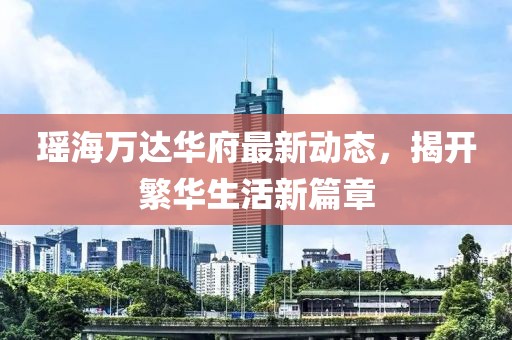 瑤海萬達華府最新動態(tài)，揭開繁華生活新篇章
