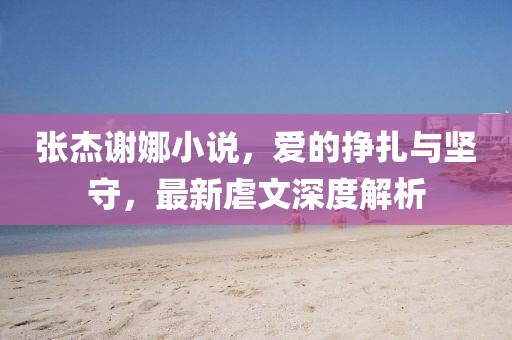 張杰謝娜小說，愛的掙扎與堅(jiān)守，最新虐文深度解析